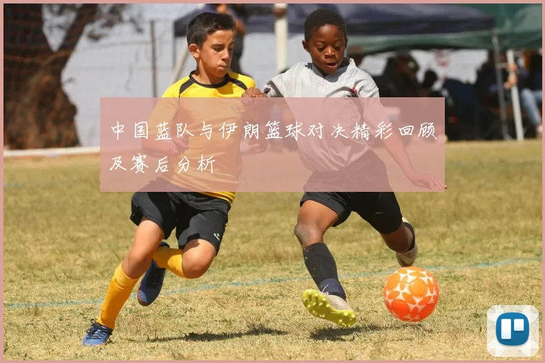 中国蓝队与伊朗篮球对决精彩回顾及赛后分析