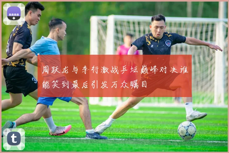 周跃龙与李行激战乒坛巅峰对决谁能笑到最后引发万众瞩目