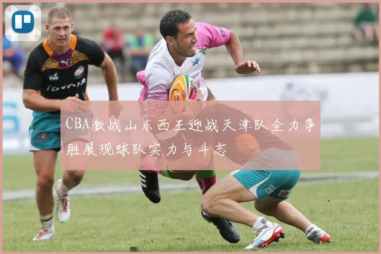 CBA激战山东西王迎战天津队全力争胜展现球队实力与斗志