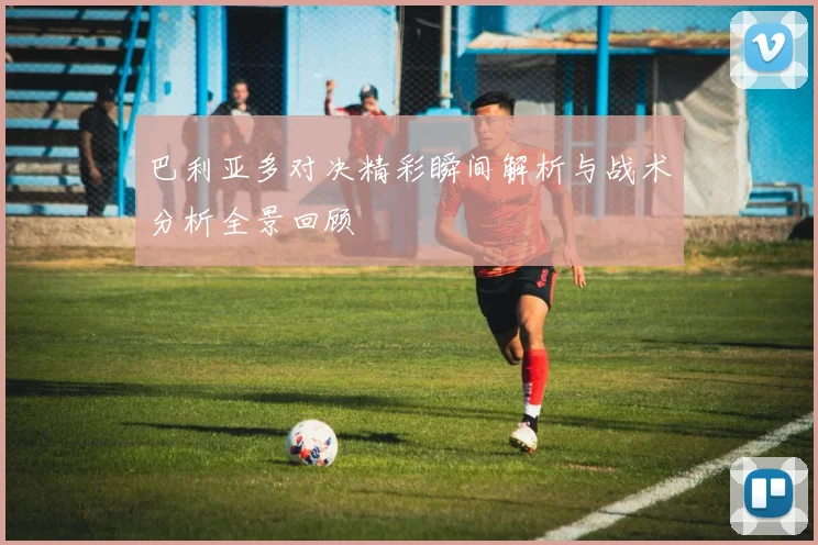 巴利亚多对决精彩瞬间解析与战术分析全景回顾