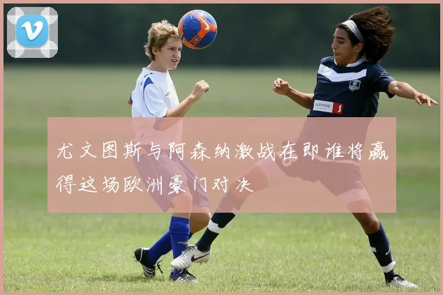 尤文图斯与阿森纳激战在即谁将赢得这场欧洲豪门对决