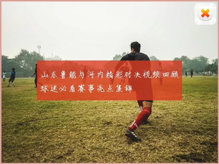 山东鲁能与河内精彩对决视频回顾球迷必看赛事亮点集锦