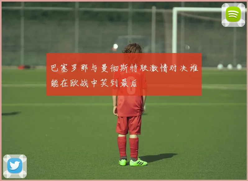 巴塞罗那与曼彻斯特联激情对决谁能在欧战中笑到最后