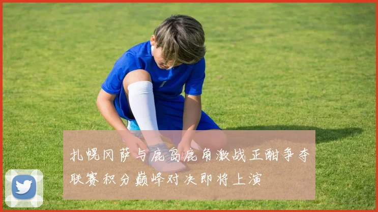 扎幌冈萨与鹿岛鹿角激战正酣争夺联赛积分巅峰对决即将上演